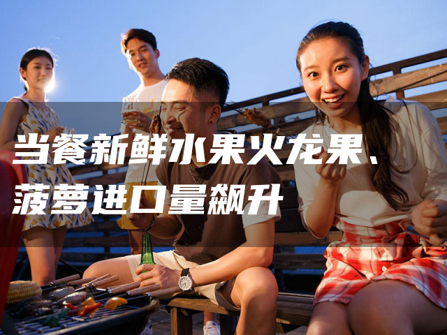 当餐新鲜水果火龙果、菠萝进口量飙升
